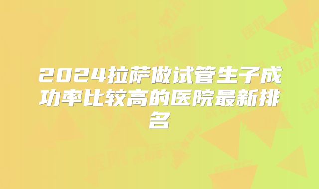 2024拉萨做试管生子成功率比较高的医院最新排名