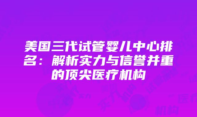 美国三代试管婴儿中心排名：解析实力与信誉并重的顶尖医疗机构