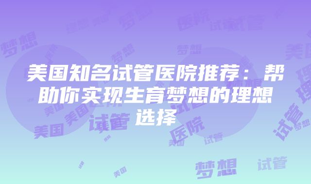 美国知名试管医院推荐：帮助你实现生育梦想的理想选择