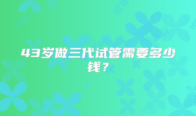 43岁做三代试管需要多少钱？