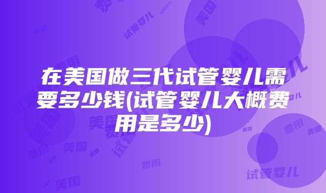 在美国做三代试管婴儿需要多少钱(试管婴儿大概费用是多少)