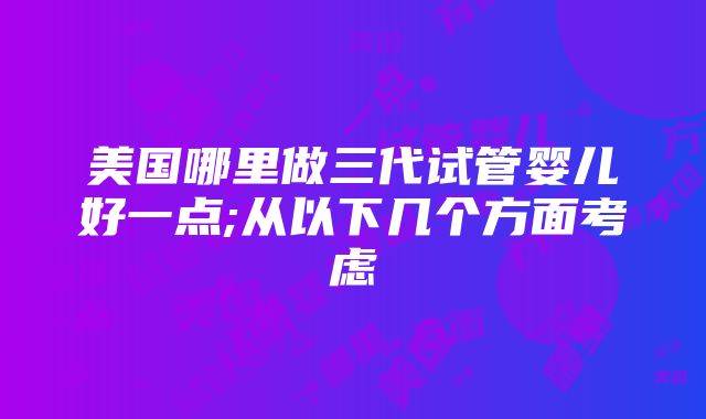 美国哪里做三代试管婴儿好一点;从以下几个方面考虑