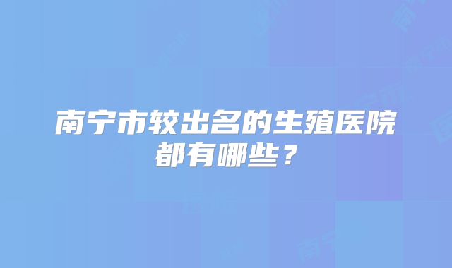 南宁市较出名的生殖医院都有哪些？