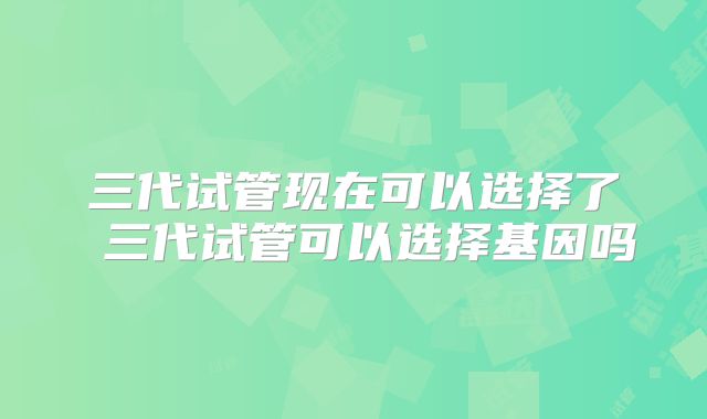 三代试管现在可以选择了 三代试管可以选择基因吗