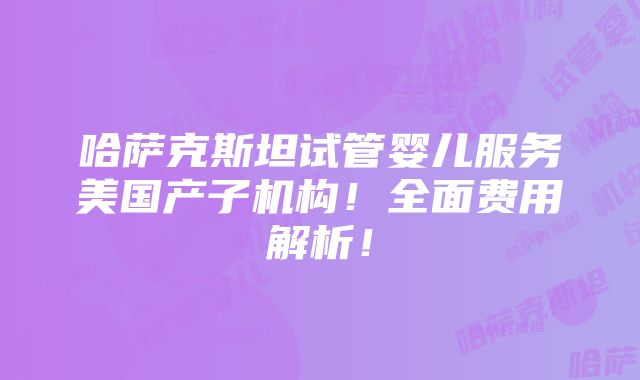 哈萨克斯坦试管婴儿服务美国产子机构！全面费用解析！