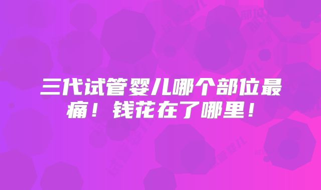 三代试管婴儿哪个部位最痛！钱花在了哪里！