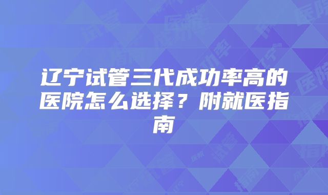 辽宁试管三代成功率高的医院怎么选择？附就医指南