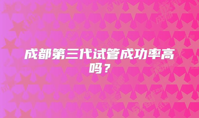 成都第三代试管成功率高吗？