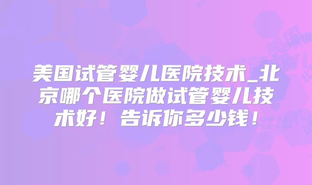 美国试管婴儿医院技术_北京哪个医院做试管婴儿技术好！告诉你多少钱！