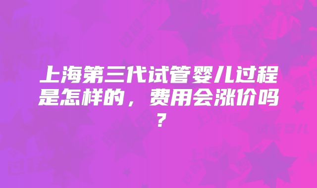 上海第三代试管婴儿过程是怎样的，费用会涨价吗？