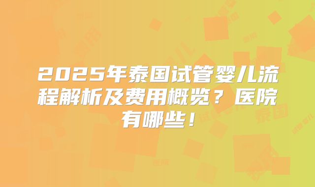 2025年泰国试管婴儿流程解析及费用概览？医院有哪些！