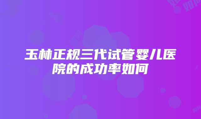 玉林正规三代试管婴儿医院的成功率如何