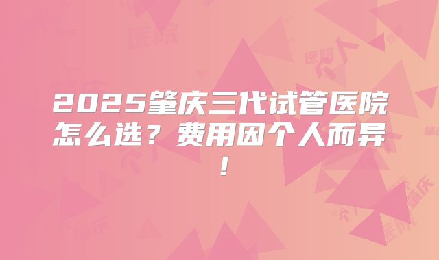 2025肇庆三代试管医院怎么选？费用因个人而异！