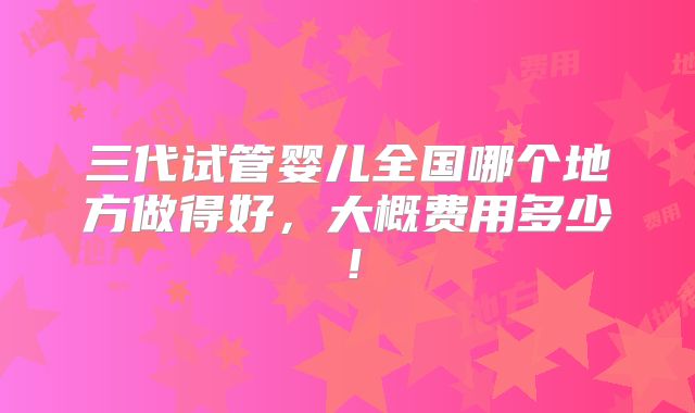 三代试管婴儿全国哪个地方做得好，大概费用多少！