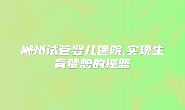 郴州试管婴儿医院,实现生育梦想的摇篮