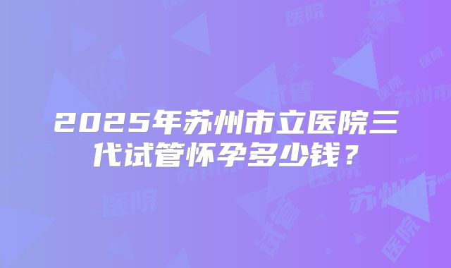 2025年苏州市立医院三代试管怀孕多少钱？