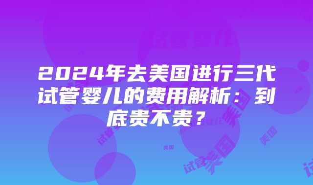 2024年去美国进行三代试管婴儿的费用解析：到底贵不贵？