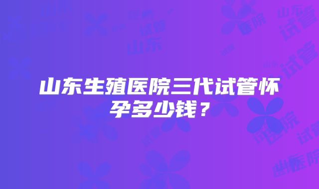 山东生殖医院三代试管怀孕多少钱？