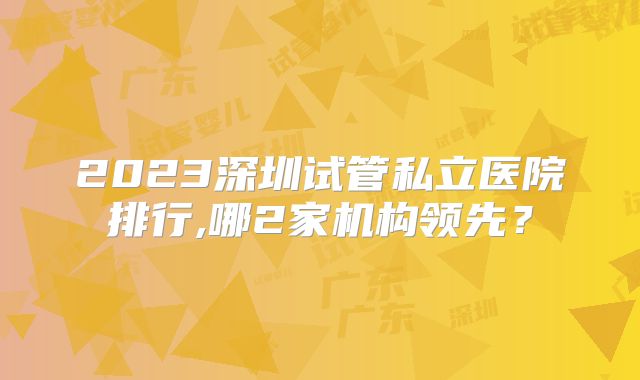 2023深圳试管私立医院排行,哪2家机构领先？