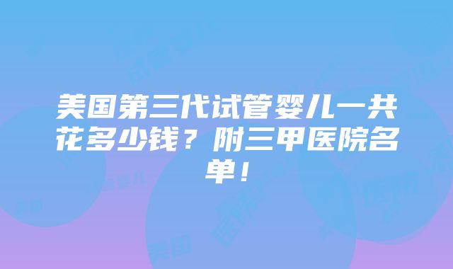 美国第三代试管婴儿一共花多少钱？附三甲医院名单！