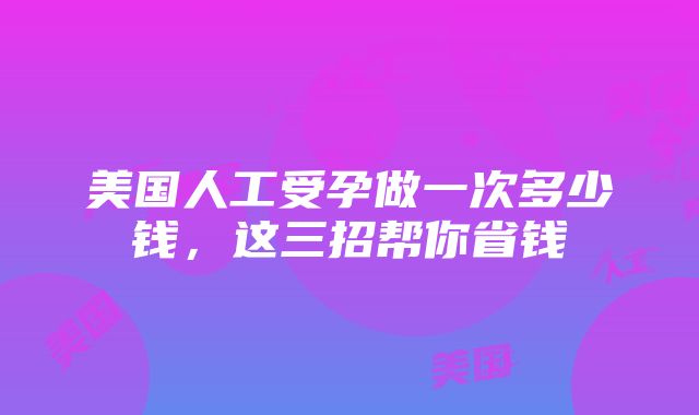 美国人工受孕做一次多少钱，这三招帮你省钱