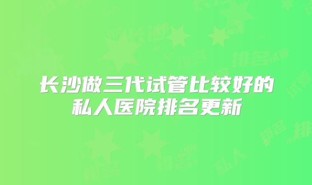 长沙做三代试管比较好的私人医院排名更新