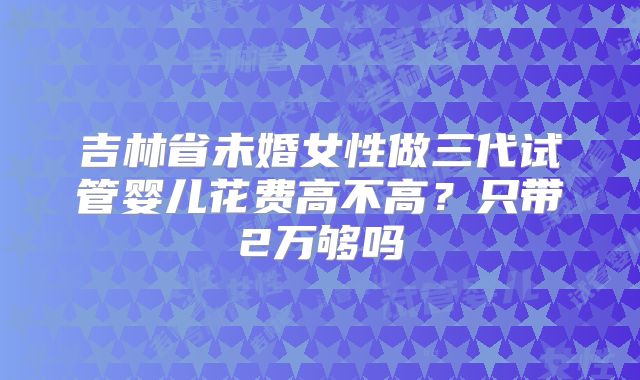 吉林省未婚女性做三代试管婴儿花费高不高？只带2万够吗