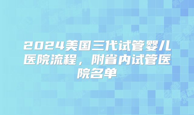 2024美国三代试管婴儿医院流程，附省内试管医院名单