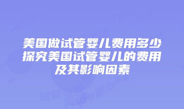 美国做试管婴儿费用多少探究美国试管婴儿的费用及其影响因素