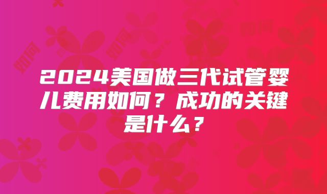 2024美国做三代试管婴儿费用如何？成功的关键是什么？