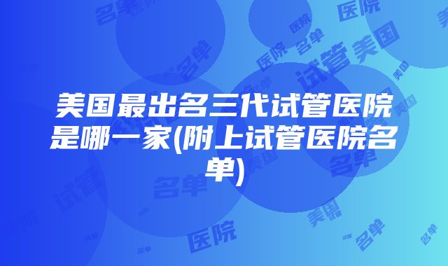 美国最出名三代试管医院是哪一家(附上试管医院名单)