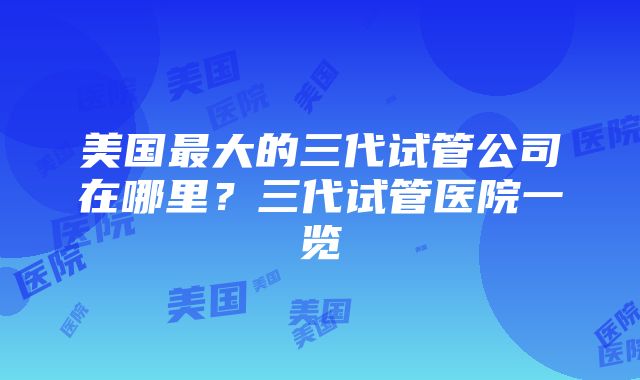 美国最大的三代试管公司在哪里？三代试管医院一览