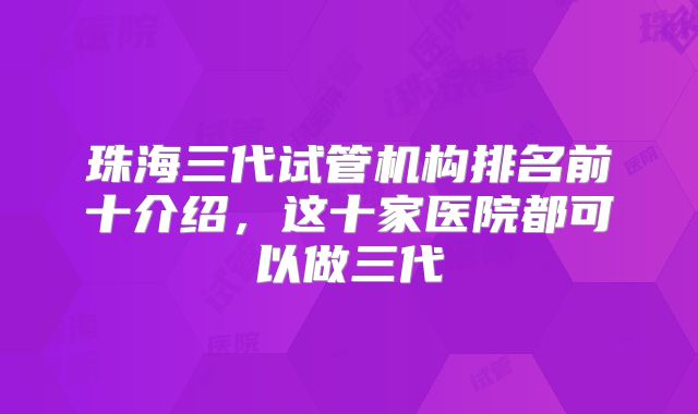 珠海三代试管机构排名前十介绍，这十家医院都可以做三代