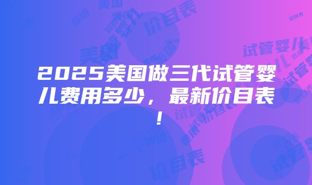 2025美国做三代试管婴儿费用多少，最新价目表！