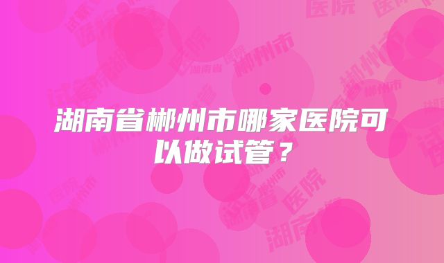 湖南省郴州市哪家医院可以做试管？