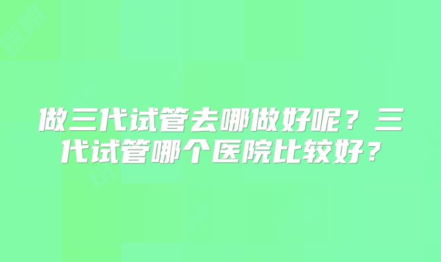 做三代试管去哪做好呢？三代试管哪个医院比较好？