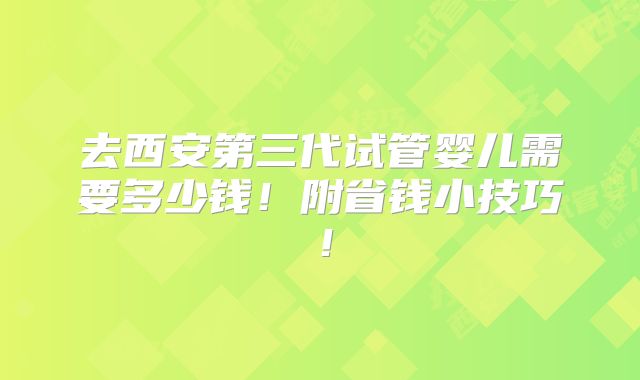 去西安第三代试管婴儿需要多少钱！附省钱小技巧！