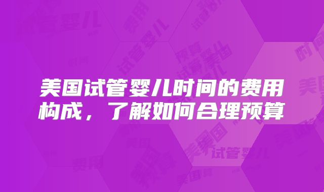 美国试管婴儿时间的费用构成，了解如何合理预算