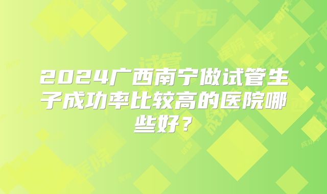 2024广西南宁做试管生子成功率比较高的医院哪些好？