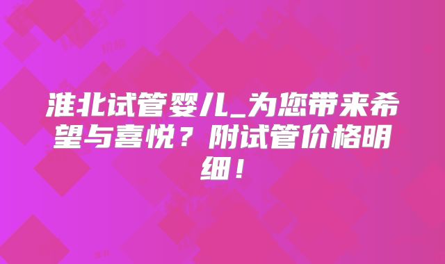 淮北试管婴儿_为您带来希望与喜悦？附试管价格明细！