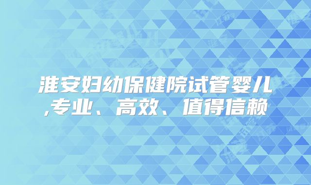 淮安妇幼保健院试管婴儿,专业、高效、值得信赖