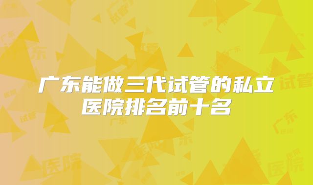 广东能做三代试管的私立医院排名前十名