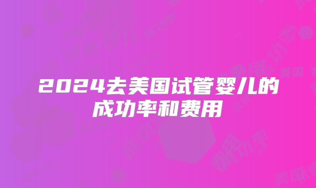 2024去美国试管婴儿的成功率和费用