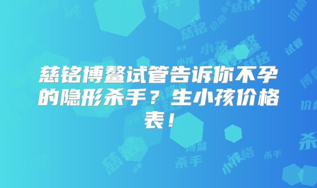 慈铭博鳌试管告诉你不孕的隐形杀手？生小孩价格表！