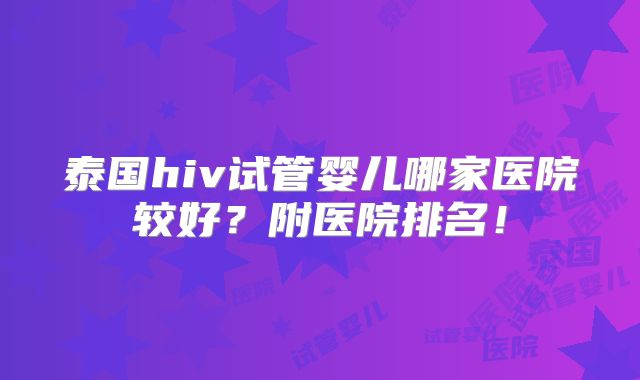 泰国hiv试管婴儿哪家医院较好？附医院排名！