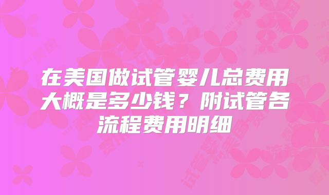 在美国做试管婴儿总费用大概是多少钱？附试管各流程费用明细