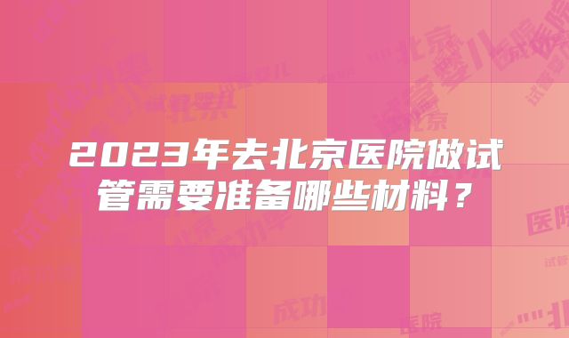 2023年去北京医院做试管需要准备哪些材料？