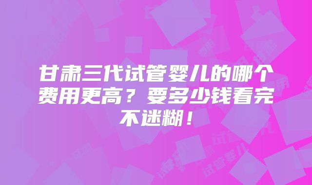 甘肃三代试管婴儿的哪个费用更高？要多少钱看完不迷糊！