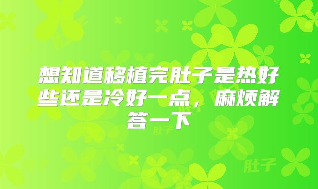 想知道移植完肚子是热好些还是冷好一点，麻烦解答一下