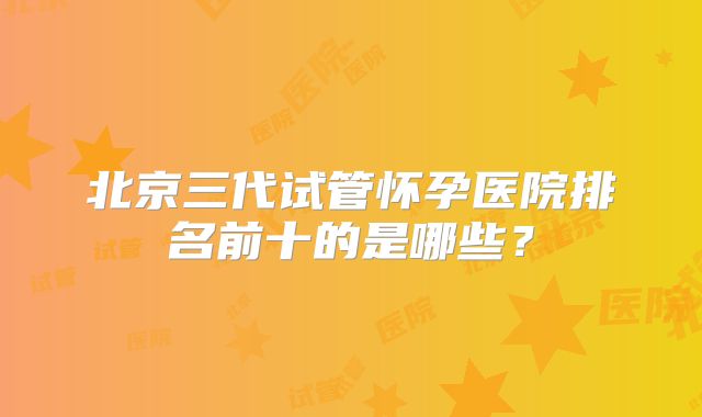 北京三代试管怀孕医院排名前十的是哪些？